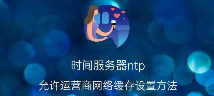 时间服务器ntp 允许运营商网络缓存设置方法？